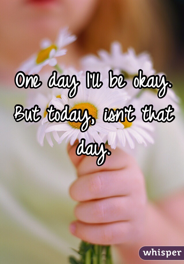 One day I'll be okay. But today, isn't that day. 