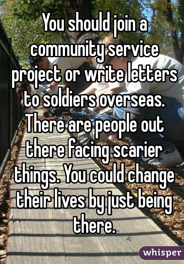 You should join a community service project or write letters to soldiers overseas. There are people out there facing scarier things. You could change their lives by just being there.