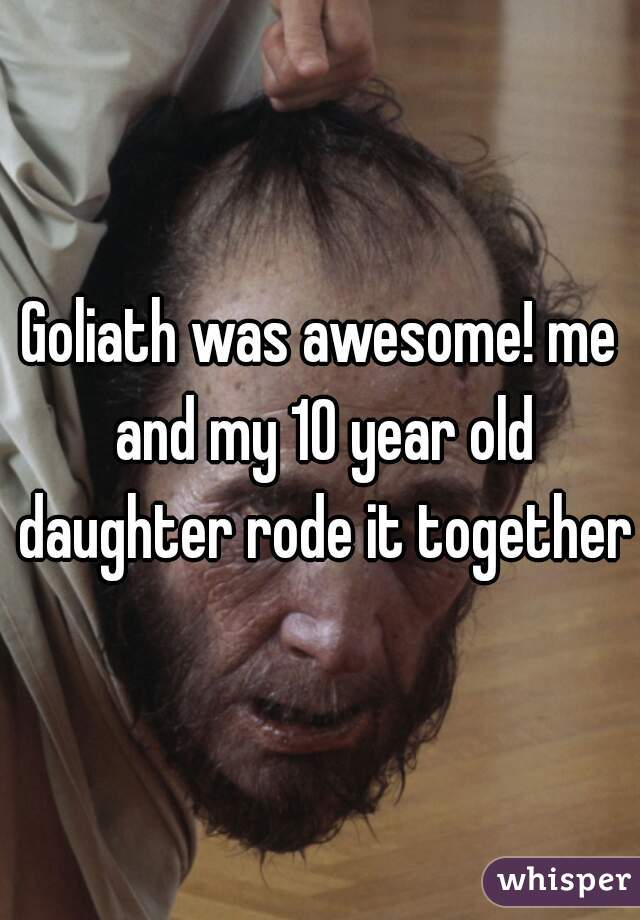 Goliath was awesome! me and my 10 year old daughter rode it together
