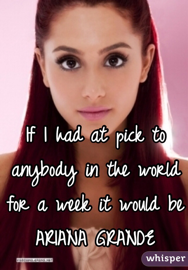 If I had at pick to anybody in the world for a week it would be ARIANA GRANDE