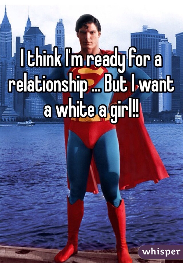 I think I'm ready for a relationship ... But I want a white a girl!! 