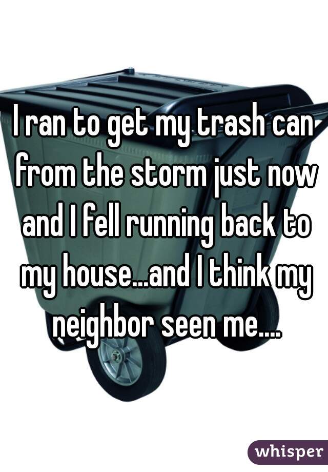 I ran to get my trash can from the storm just now and I fell running back to my house...and I think my neighbor seen me....