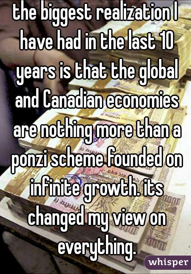 the biggest realization I have had in the last 10 years is that the global and Canadian economies are nothing more than a ponzi scheme founded on infinite growth. its changed my view on everything.
