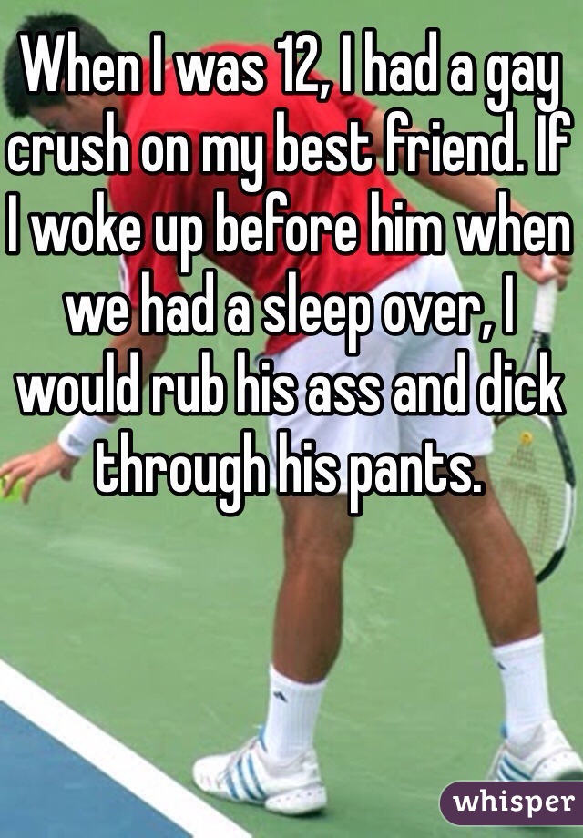 When I was 12, I had a gay crush on my best friend. If I woke up before him when we had a sleep over, I would rub his ass and dick through his pants. 