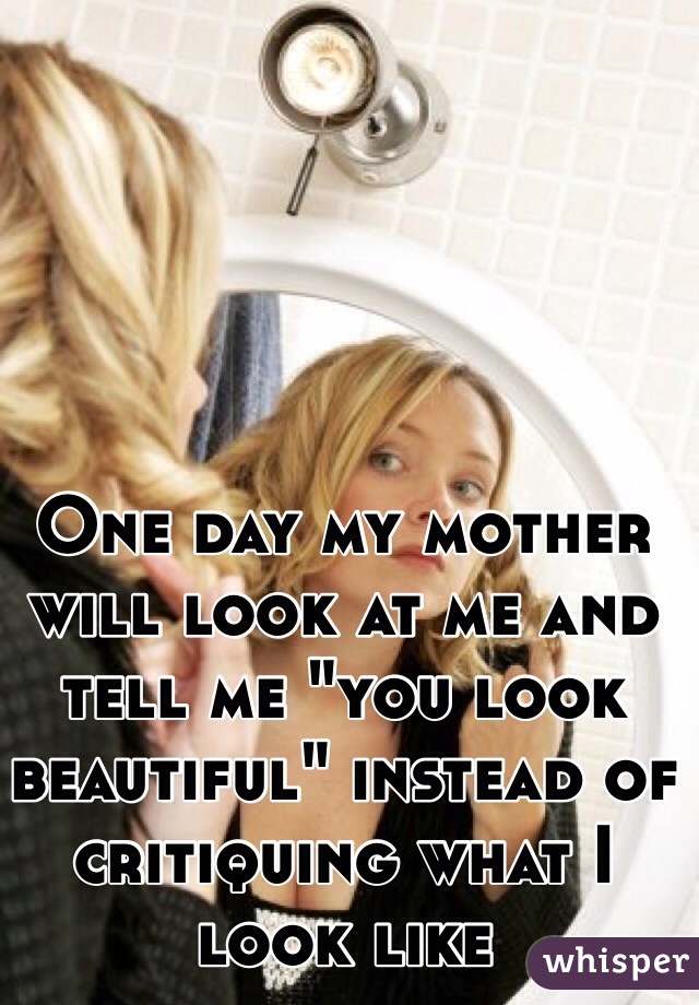 One day my mother will look at me and tell me "you look beautiful" instead of critiquing what I look like