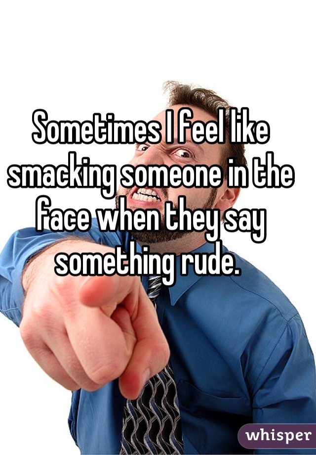 Sometimes I feel like smacking someone in the face when they say something rude. 