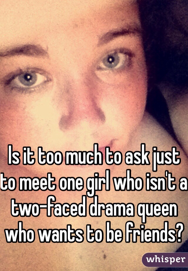Is it too much to ask just to meet one girl who isn't a two-faced drama queen who wants to be friends? 