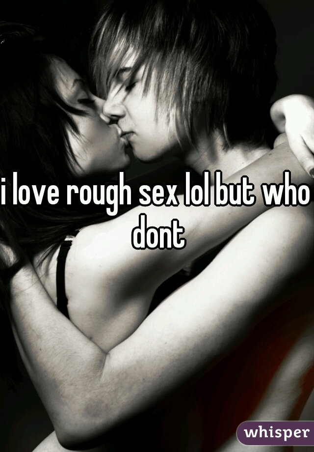 i love rough sex lol but who dont