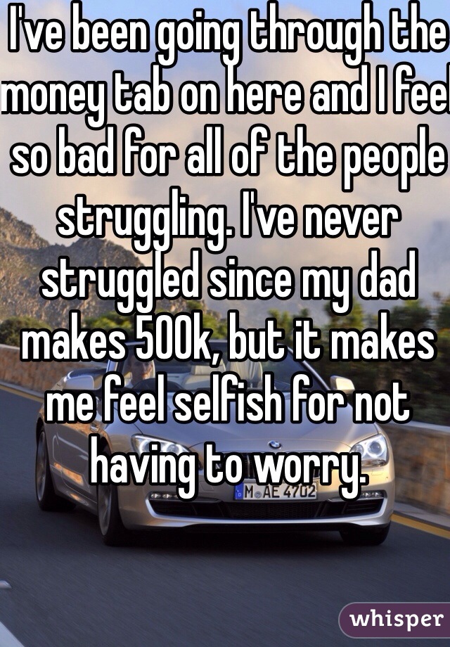 I've been going through the money tab on here and I feel so bad for all of the people struggling. I've never struggled since my dad makes 500k, but it makes me feel selfish for not having to worry. 