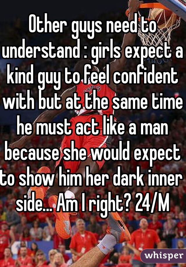 Other guys need to understand : girls expect a kind guy to feel confident with but at the same time he must act like a man because she would expect to show him her dark inner side... Am I right? 24/M