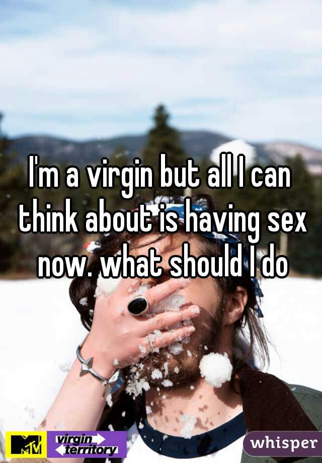 I'm a virgin but all I can think about is having sex now. what should I do