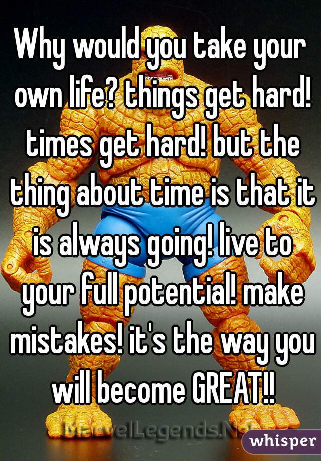 Why would you take your own life? things get hard! times get hard! but the thing about time is that it is always going! live to your full potential! make mistakes! it's the way you will become GREAT!!