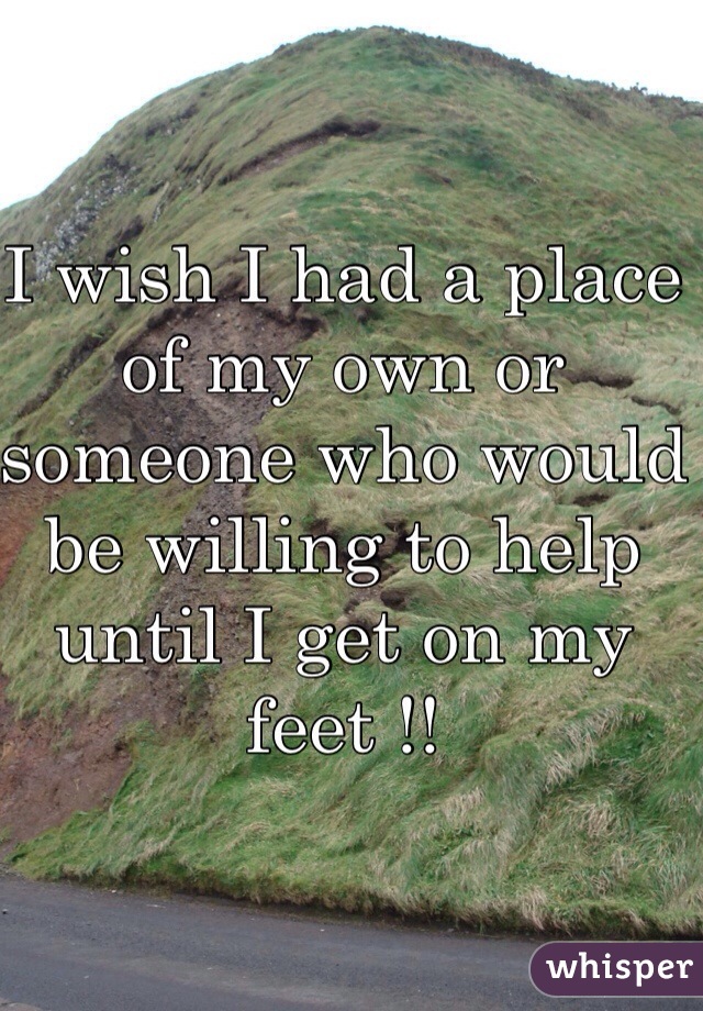 I wish I had a place of my own or someone who would be willing to help until I get on my feet !!