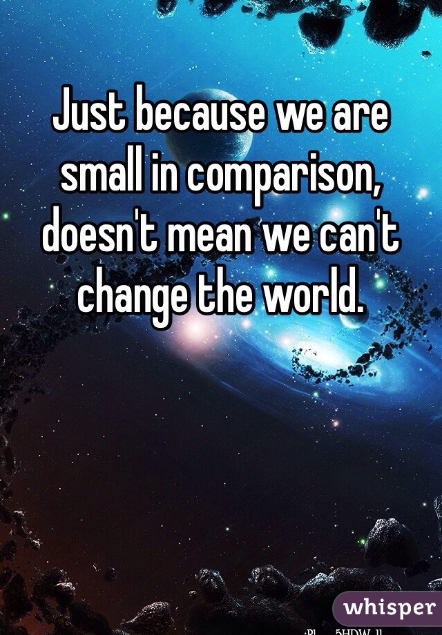 Just because we are small in comparison, doesn't mean we can't change the world.