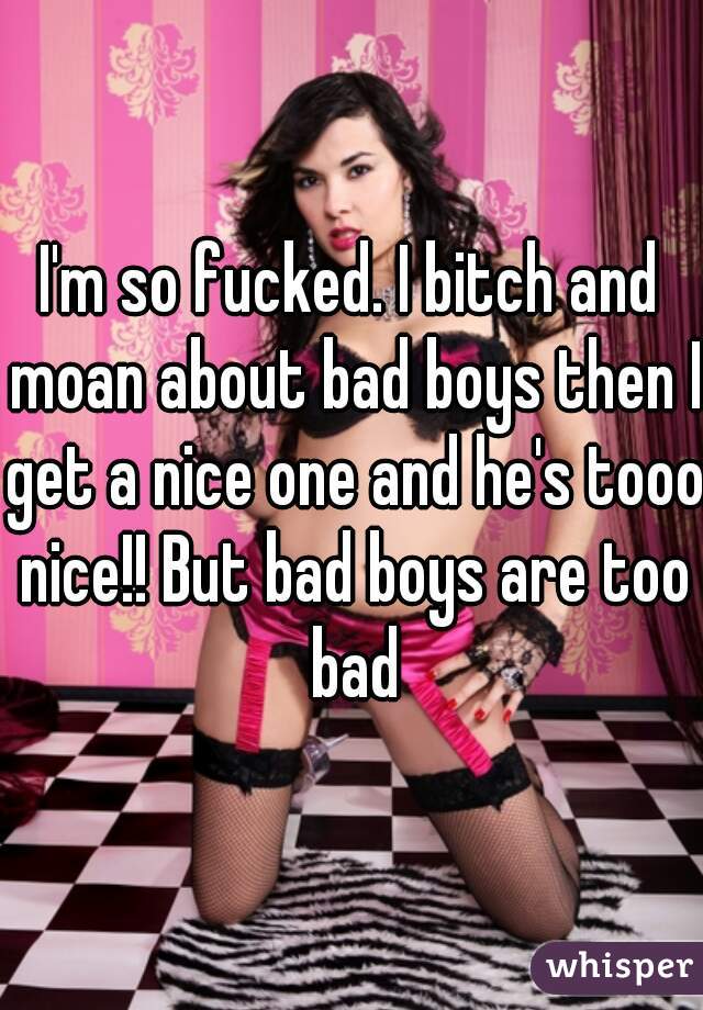 I'm so fucked. I bitch and moan about bad boys then I get a nice one and he's tooo nice!! But bad boys are too bad