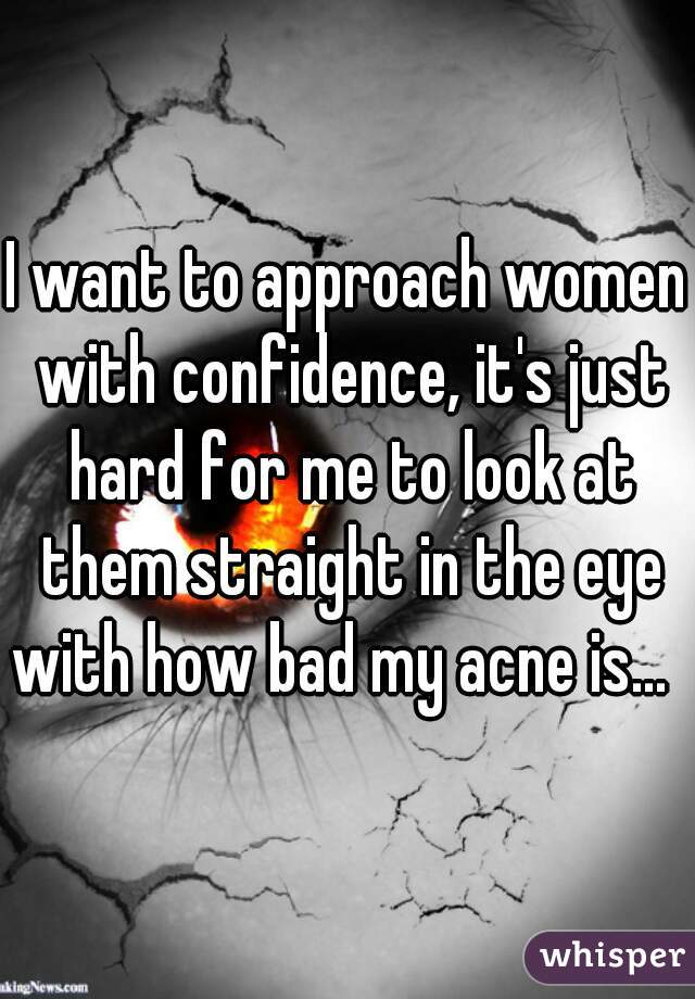 I want to approach women with confidence, it's just hard for me to look at them straight in the eye with how bad my acne is...  