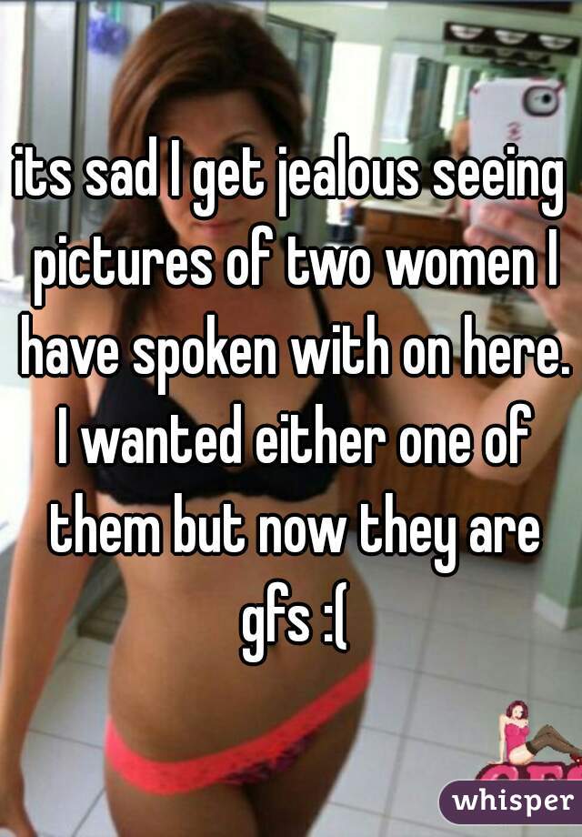 its sad I get jealous seeing pictures of two women I have spoken with on here. I wanted either one of them but now they are gfs :(