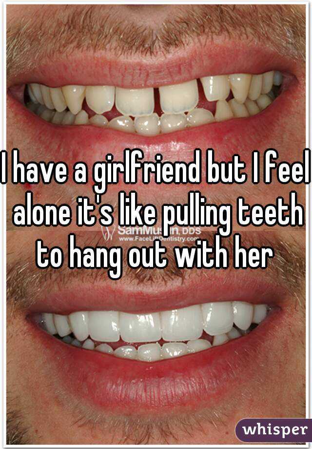 I have a girlfriend but I feel alone it's like pulling teeth to hang out with her 