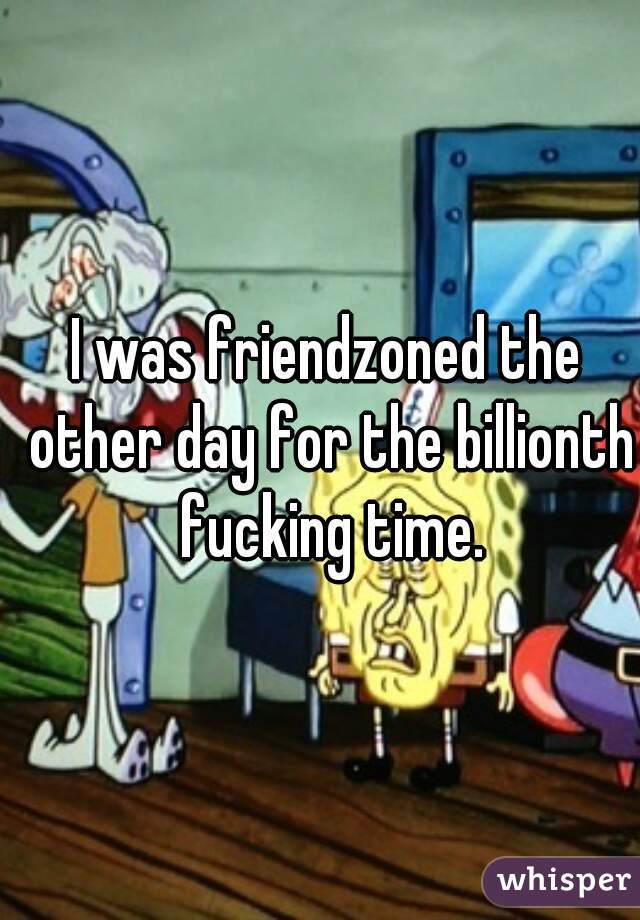 I was friendzoned the other day for the billionth fucking time.