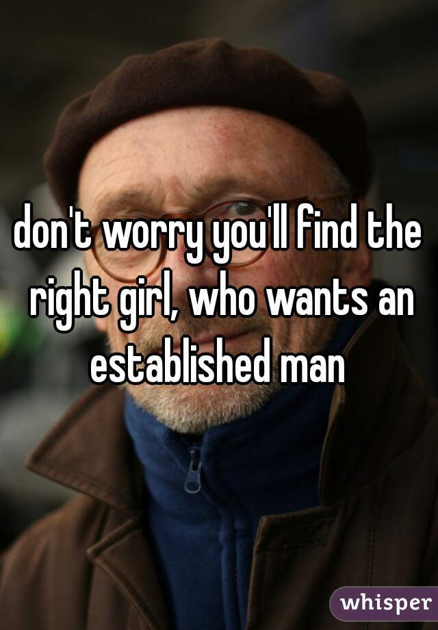 don't worry you'll find the right girl, who wants an established man 