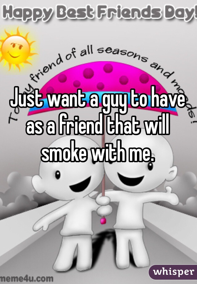 Just want a guy to have as a friend that will smoke with me. 