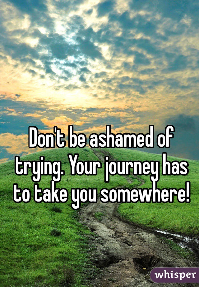 Don't be ashamed of trying. Your journey has to take you somewhere!