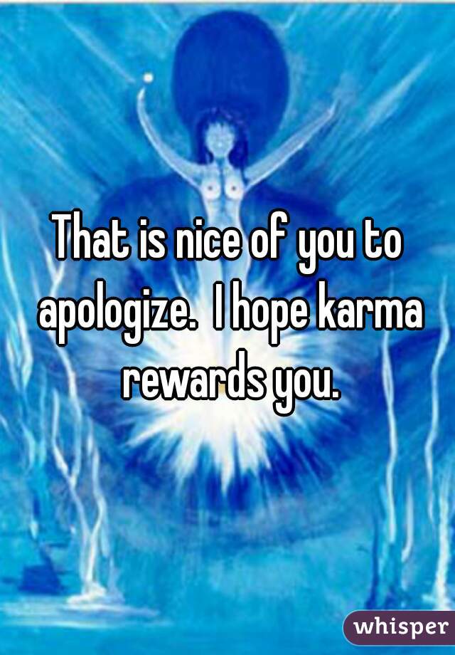 That is nice of you to apologize.  I hope karma rewards you.