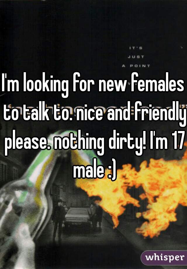 I'm looking for new females to talk to. nice and friendly please. nothing dirty! I'm 17 male :)