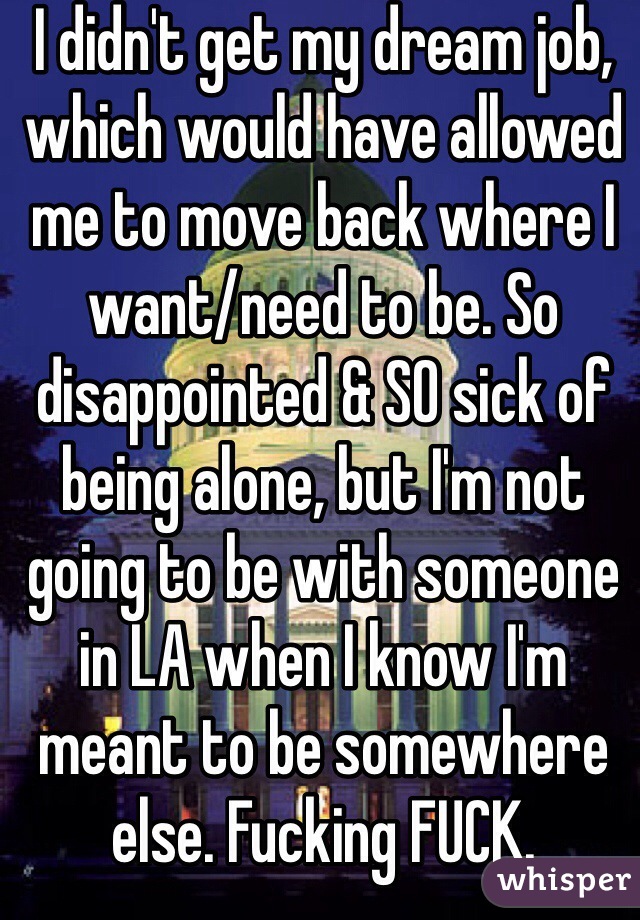 I didn't get my dream job, which would have allowed me to move back where I want/need to be. So disappointed & SO sick of being alone, but I'm not going to be with someone in LA when I know I'm meant to be somewhere else. Fucking FUCK.