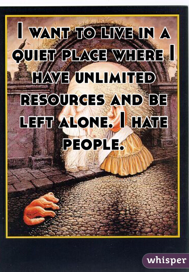 I want to live in a quiet place where I have unlimited resources and be left alone. I hate people. 
