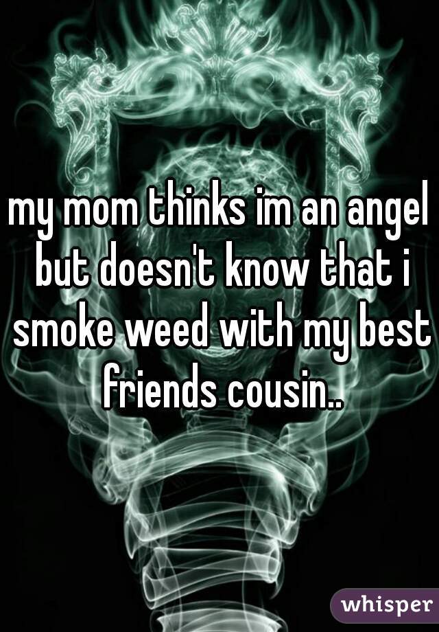my mom thinks im an angel but doesn't know that i smoke weed with my best friends cousin..