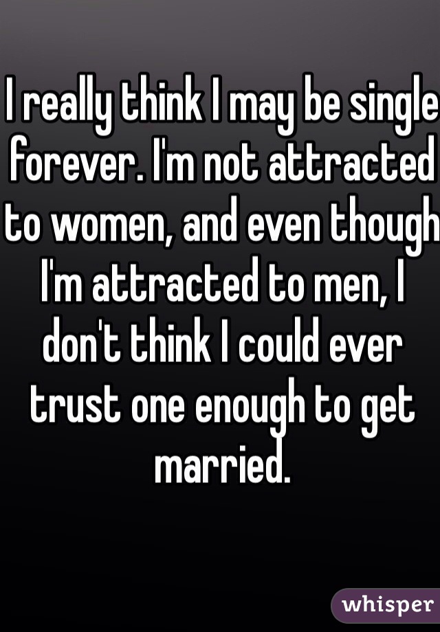 I really think I may be single forever. I'm not attracted to women, and even though I'm attracted to men, I don't think I could ever trust one enough to get married. 