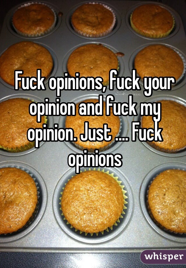 Fuck opinions, fuck your opinion and fuck my opinion. Just .... Fuck opinions