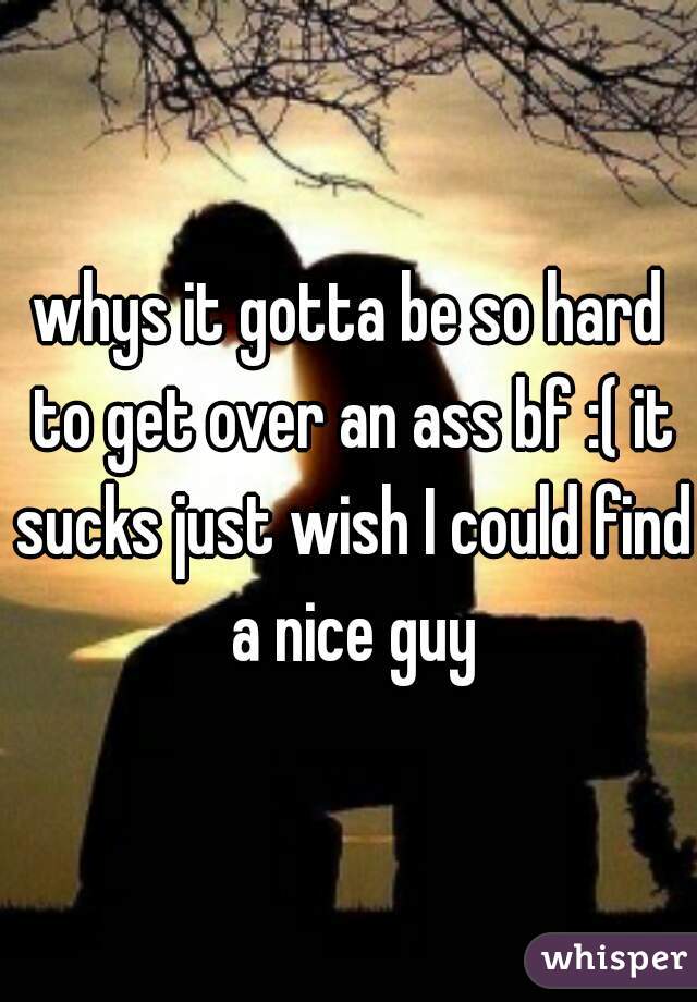 whys it gotta be so hard to get over an ass bf :( it sucks just wish I could find a nice guy