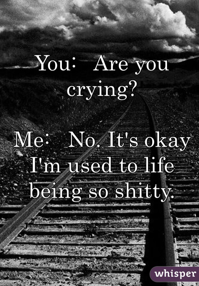 You:   Are you crying? 

Me:   No. It's okay I'm used to life being so shitty.