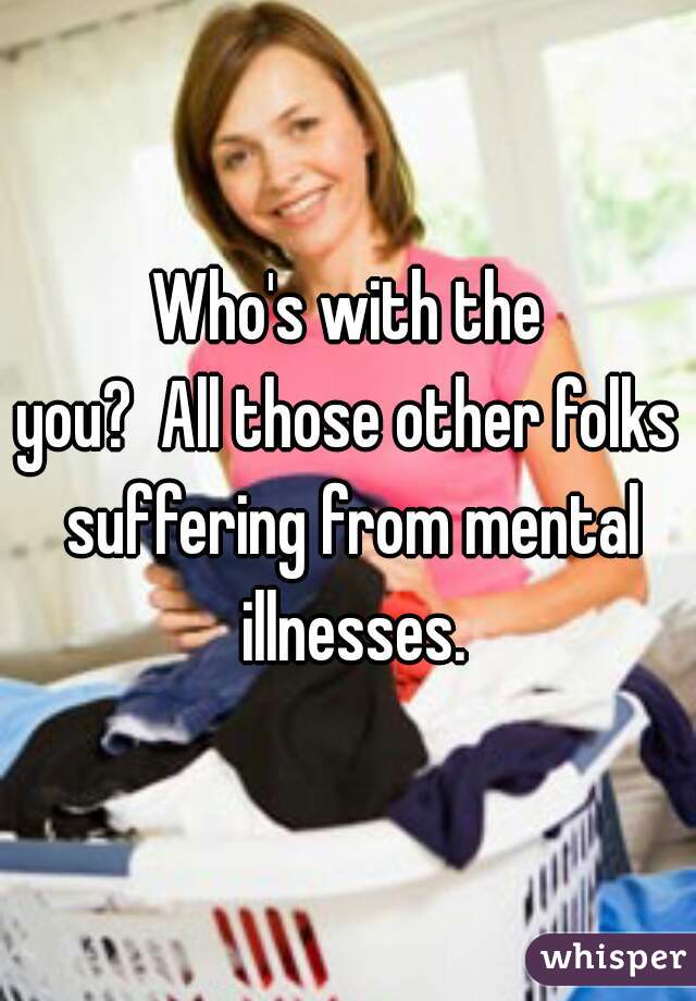 Who's with the
you?  All those other folks suffering from mental illnesses.