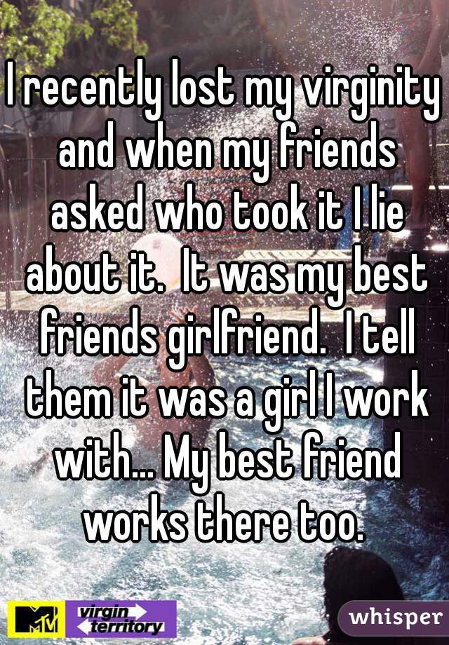 I recently lost my virginity and when my friends asked who took it I lie about it.  It was my best friends girlfriend.  I tell them it was a girl I work with... My best friend works there too. 