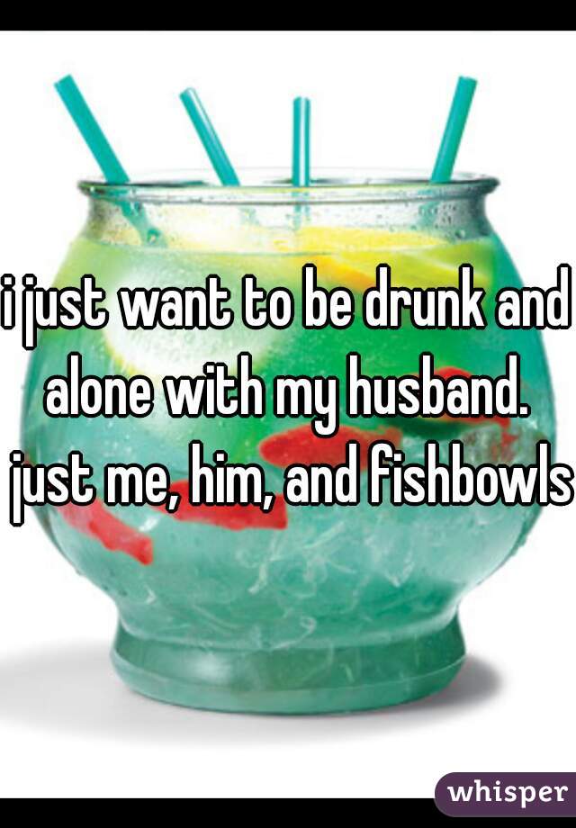 i just want to be drunk and alone with my husband.  just me, him, and fishbowls

 