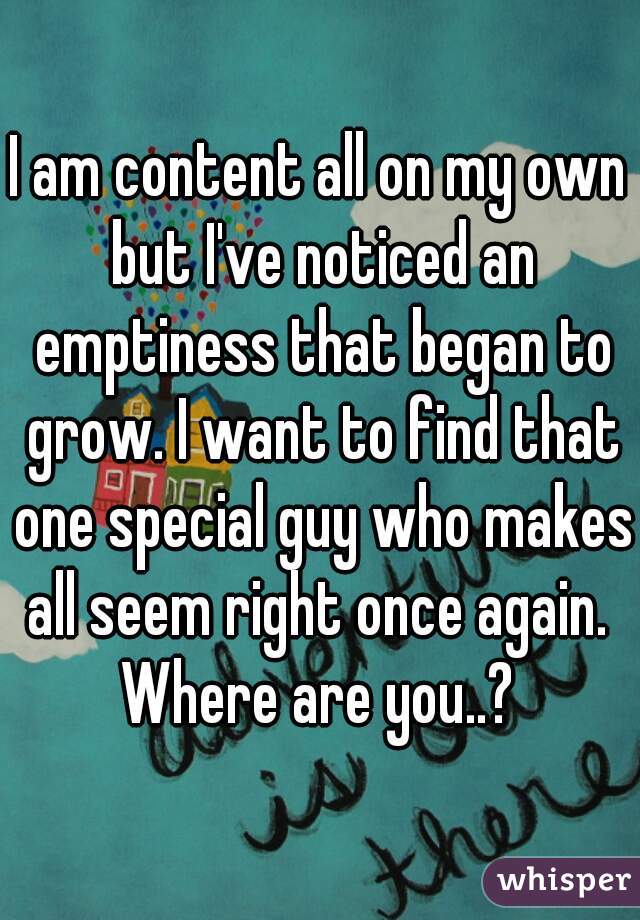 I am content all on my own but I've noticed an emptiness that began to grow. I want to find that one special guy who makes all seem right once again. 
Where are you..?
