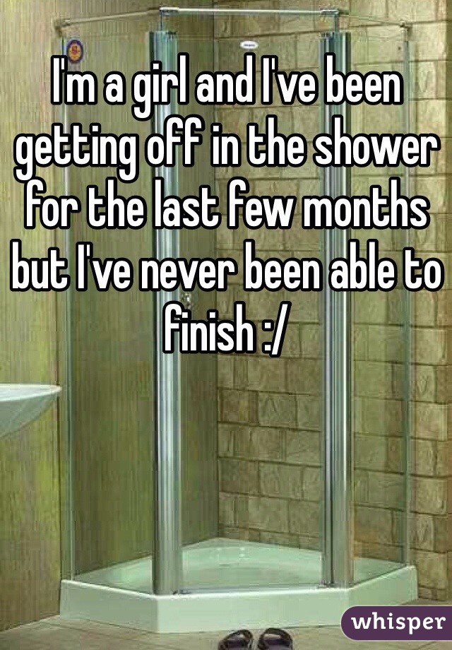 I'm a girl and I've been getting off in the shower for the last few months but I've never been able to finish :/