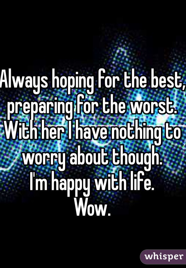 Always hoping for the best, preparing for the worst. 
With her I have nothing to worry about though. 
I'm happy with life. 
Wow.