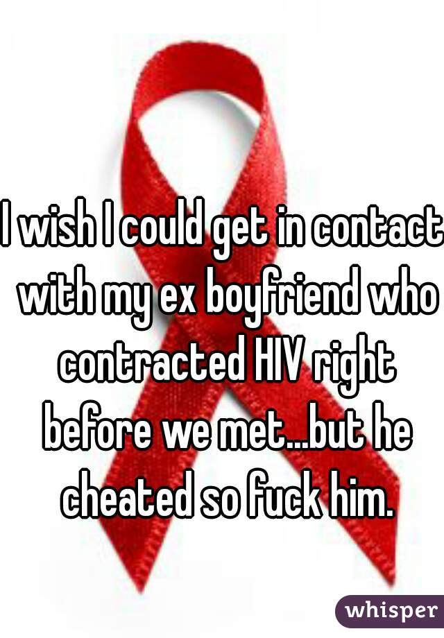 I wish I could get in contact with my ex boyfriend who contracted HIV right before we met...but he cheated so fuck him.
