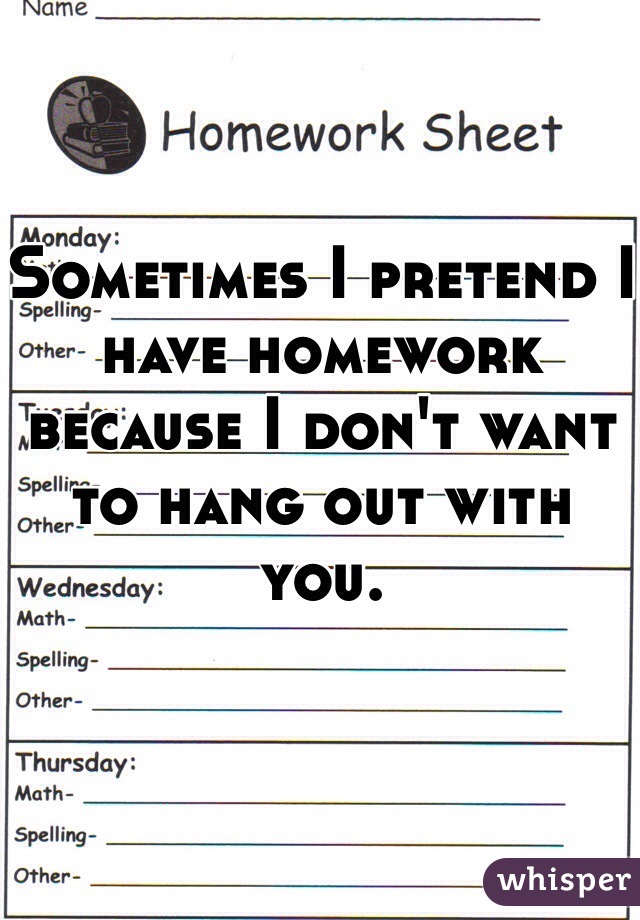 Sometimes I pretend I have homework because I don't want to hang out with you. 
