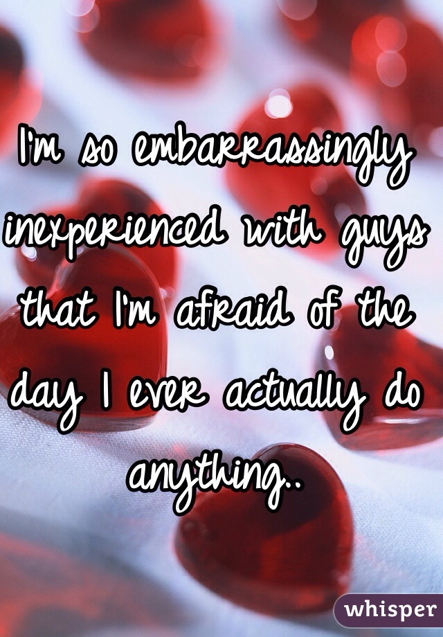 I'm so embarrassingly inexperienced with guys that I'm afraid of the day I ever actually do anything..