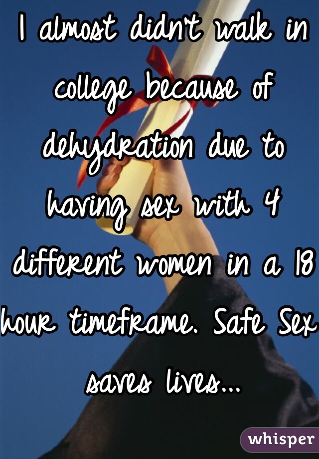 I almost didn't walk in college because of dehydration due to having sex with 4 different women in a 18 hour timeframe. Safe Sex saves lives...