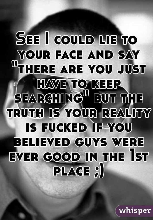 See I could lie to your face and say "there are you just have to keep searching" but the truth is your reality is fucked if you believed guys were ever good in the 1st place ;)
