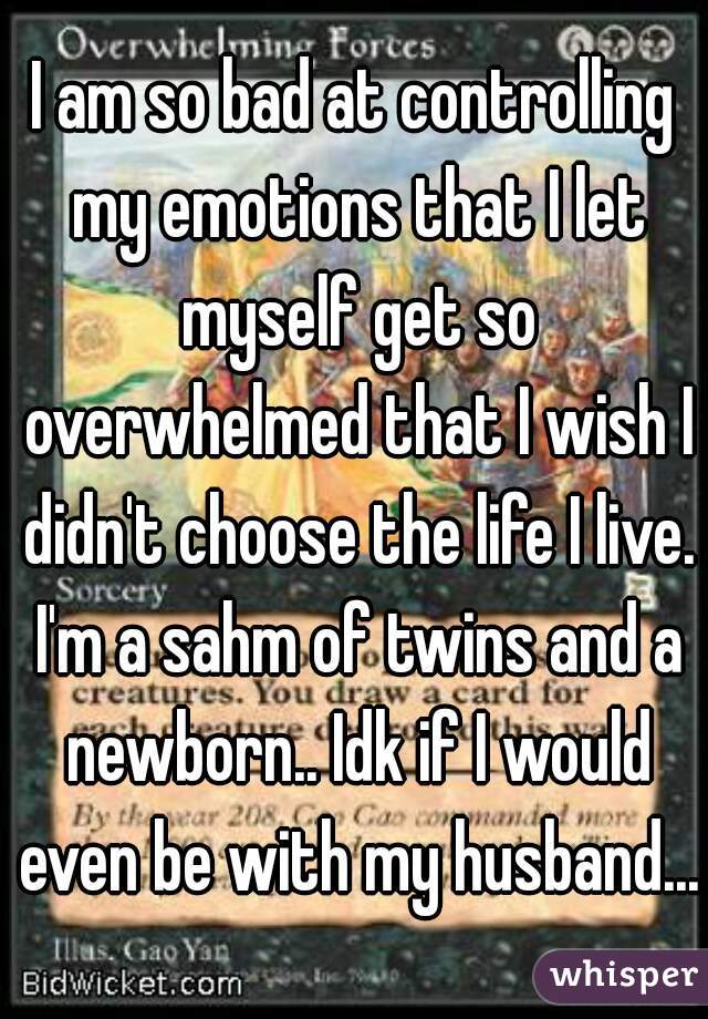 I am so bad at controlling my emotions that I let myself get so overwhelmed that I wish I didn't choose the life I live. I'm a sahm of twins and a newborn.. Idk if I would even be with my husband...