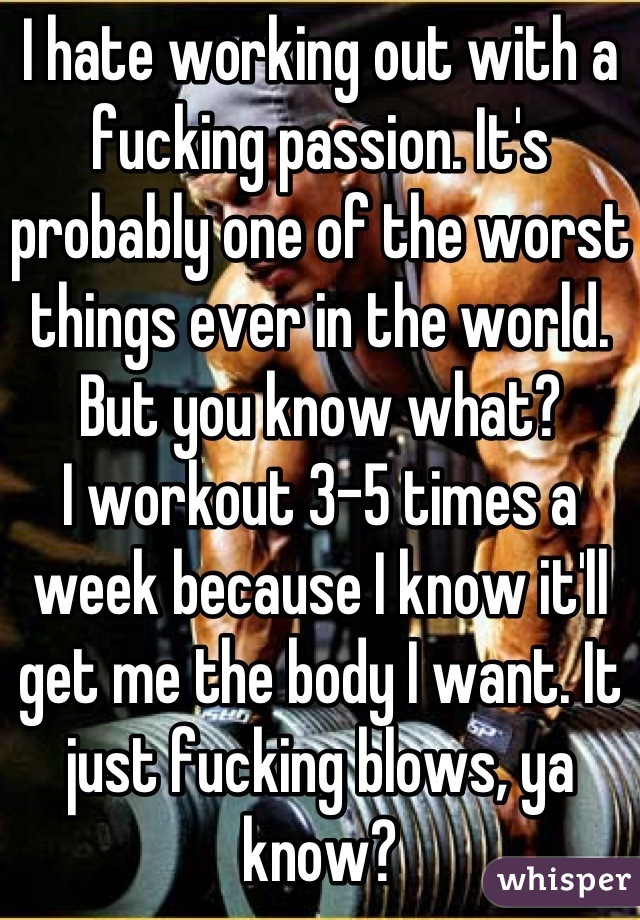 I hate working out with a fucking passion. It's probably one of the worst things ever in the world. But you know what? 
I workout 3-5 times a week because I know it'll get me the body I want. It just fucking blows, ya know?