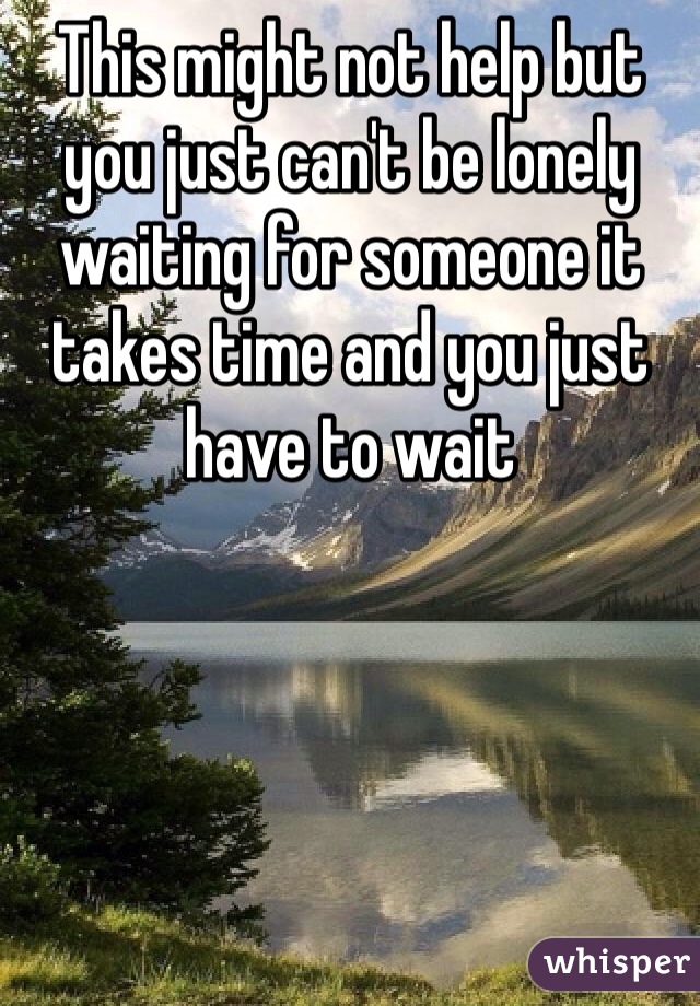 This might not help but you just can't be lonely waiting for someone it takes time and you just have to wait