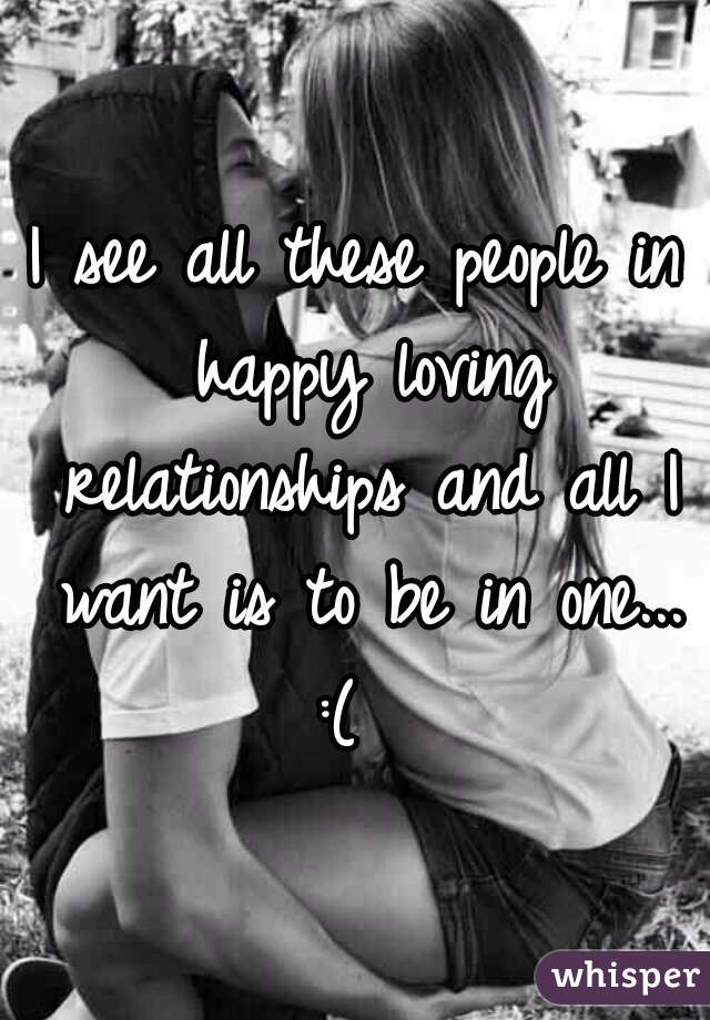 I see all these people in happy loving relationships and all I want is to be in one... :(  